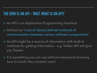 THE DOM IS AN API - WAIT, WHAT IS AN API?
▸ An API is an Application Programming Interface
▸ Deﬁned as “a set of clearly deﬁned methods of
communication between various software components”
▸ An API might be a source of information with built-in
methods for getting information - e.g. Twitter API will give
you Tweets
▸ It is something you can use without necessarily knowing
how it is built, like a toaster oven!
 
