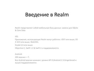 Введение в Realm
Realm представляет собой мобильную базу данных: замена для SQLite
& Core Data
iOS:
Приложения, использующие Realm могут работать: iOS7 или выше, OS
X 10.9 или выше, WatchKit.
Xcode 6.4 или выше.
Objective-C, Swift 1.2 & Swift 2.x поддерживаются.
Android:
JDK версии> = 7.
Все Android версии начиная с уровня API 9 (Android 2.3 Gingerbread и
выше) поддерживаются.
 