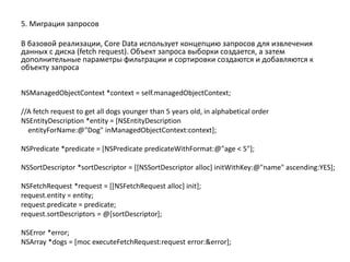 5. Миграция запросов
В базовой реализации, Core Data использует концепцию запросов для извлечения
данных с диска (fetch request). Объект запроса выборки создается, а затем
дополнительные параметры фильтрации и сортировки создаются и добавляются к
объекту запроса
NSManagedObjectContext *context = self.managedObjectContext;
//A fetch request to get all dogs younger than 5 years old, in alphabetical order
NSEntityDescription *entity = [NSEntityDescription
entityForName:@"Dog" inManagedObjectContext:context];
NSPredicate *predicate = [NSPredicate predicateWithFormat:@"age < 5"];
NSSortDescriptor *sortDescriptor = [[NSSortDescriptor alloc] initWithKey:@"name" ascending:YES];
NSFetchRequest *request = [[NSFetchRequest alloc] init];
request.entity = entity;
request.predicate = predicate;
request.sortDescriptors = @[sortDescriptor];
NSError *error;
NSArray *dogs = [moc executeFetchRequest:request error:&error];
 
