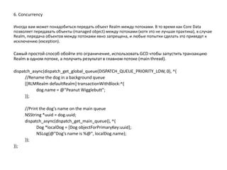 6. Concurrency
Иногда вам может понадобиться передать объект Realm между потоками. В то время как Core Data
позволяет передавать объекты (managed object) между потоками (хотя это не лучшая практика), в случае
Realm, передача объектов между потоками явно запрещена, и любые попытки сделать это приведут к
исключению (exception).
Самый простой способ обойти это ограничение, использовать GCD чтобы запустить транзакцию
Realm в одном потоке, а получить результат в главном потоке (main thread).
dispatch_async(dispatch_get_global_queue(DISPATCH_QUEUE_PRIORITY_LOW, 0), ^{
//Rename the dog in a background queue
[[RLMRealm defaultRealm] transactionWithBlock:^{
dog.name = @"Peanut Wigglebutt";
}];
//Print the dog's name on the main queue
NSString *uuid = dog.uuid;
dispatch_async(dispatch_get_main_queue(), ^{
Dog *localDog = [Dog objectForPrimaryKey:uuid];
NSLog(@"Dog's name is %@", localDog.name);
});
});
 