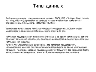 Типы данных
Realm поддерживает следующие типы данных: BOOL, INT, NSInteger, float, double,
NSString, NSDate (обрезается до секунд), NSData и NSNumber помеченый
определенным типом, напр. NSNumber<RLMInt>.
Вы можете использовать RLMArray <Object *> <Object> и RLMObject чтобы
моделировать такие связи (relations), как to-many и to-one.
RLMArrays поддерживают дженерики Objective-C во время компиляции. Вот что
означают различные компоненты определения свойства, и почему они полезны:
RLMArray: Тип свойства.
<Object *>: Специализация дженерика. Это помогает предотвратить
использование массива с неправильным типом объекта во время компиляции.
<Объект>: Протокол, который поддерживает этот RLMArray. Это позволяет Realm
знать, как специализировать схемы этой модели во время выполнения.
 