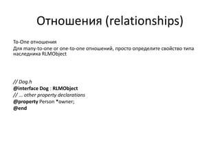 Отношения (relationships)
To-One отношения
Для many-to-one or one-to-one отношений, просто определите свойство типа
наследника RLMObject
// Dog.h
@interface Dog : RLMObject
// ... other property declarations
@property Person *owner;
@end
 