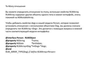 To-Many отношения
Вы можете определить отношение to-many, используя свойства RLMArray.
RLMArray содержат другие объекты одного типа и имеют интерфейс, очень
похожий на NSMutableArray.
Чтобы добавить свойство dogs в нашей модели Person, которая позволяет
установить отношение с несколькими объектами Dog, мы должны сначала
определить тип RLMArray <Dog>. Это делается с помощью макроса в нижней
части соответствующей модели интерфейса
@interface Person : RLMObject
@property NSString *name;
@property NSDate *birthdate;
@property RLMArray<Dog *><Dog> *dogs;
@end
RLM_ARRAY_TYPE(Dog) // define RLMArray<Person>
 