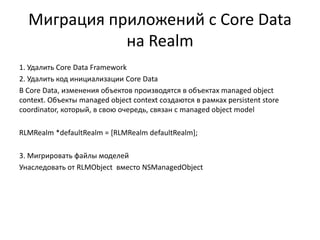 Миграция приложений с Core Data
на Realm
1. Удалить Core Data Framework
2. Удалить код инициализации Core Data
В Core Data, изменения объектов производятся в объектах managed object
context. Объекты managed object context создаются в рамках persistent store
coordinator, который, в свою очередь, связан с managed object model
RLMRealm *defaultRealm = [RLMRealm defaultRealm];
3. Мигрировать файлы моделей
Унаследовать от RLMObject вместо NSManagedObject
 