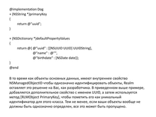 @implementation Dog
+ (NSString *)primaryKey
{
return @"uuid";
}
+ (NSDictionary *)defaultPropertyValues
{
return @{ @"uuid" : [[NSUUID UUID] UUIDString],
@"name" : @"",
@"birthdate" : [NSDate date]};
}
@end
В то время как объекты основных данных, имеют внутреннее свойство
NSManagedObjectID чтобы однозначно идентифицировать объекты, Realm
оставляет это решение на Вас, как разработчика. В приведенном выше примере,
добавляется дополнительное свойство с именем UUID, а затем используется
метод [RLMObject PrimaryKey], чтобы пометить его как уникальный
идентификатор для этого класса. Тем не менее, если ваши объекты вообще не
должны быть однозначно определен, все это может быть пропущено.
 