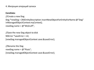 4. Миграция операций записи
CoreData:
//Create a new Dog
Dog *newDog = [NSEntityDescription insertNewObjectForEntityForName:@"Dog"
inManagedObjectContext:myContext];
newDog.name = @"McGruff";
//Save the new Dog object to disk
NSError *saveError = nil;
[newDog.managedObjectContext save:&saveError];
//Rename the Dog
newDog.name = @"Pluto";
[newDog.managedObjectContext save:&saveError];
 