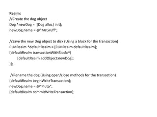 Realm:
//Create the dog object
Dog *newDog = [[Dog alloc] init];
newDog.name = @"McGruff";
//Save the new Dog object to disk (Using a block for the transaction)
RLMRealm *defaultRealm = [RLMRealm defaultRealm];
[defaultRealm transactionWithBlock:^{
[defaultRealm addObject:newDog];
}];
//Rename the dog (Using open/close methods for the transaction)
[defaultRealm beginWriteTransaction];
newDog.name = @"Pluto";
[defaultRealm commitWriteTransaction];
 