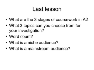 Last lesson
• What are the 3 stages of coursework in A2
• What 3 topics can you choose from for
your investigation?
• Word count?
• What is a niche audience?
• What is a mainstream audience?
 