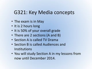 G321: Key Media concepts
• The exam is in May
• It is 2 hours long
• It is 50% of your overall grade
• There are 2 sections (A and B)
• Section A is called TV Drama
• Section B is called Audiences and
Institutions
• You will study Section A in my lessons from
now until December 2014.
 
