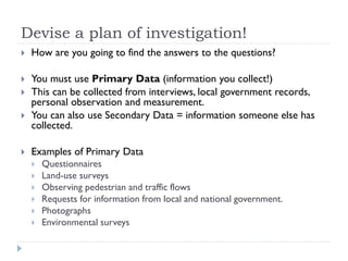 Devise a plan of investigation!
 How are you going to find the answers to the questions?
 You must use Primary Data (information you collect!)
 This can be collected from interviews, local government records,
personal observation and measurement.
 You can also use Secondary Data = information someone else has
collected.
 Examples of Primary Data
 Questionnaires
 Land-use surveys
 Observing pedestrian and traffic flows
 Requests for information from local and national government.
 Photographs
 Environmental surveys
 