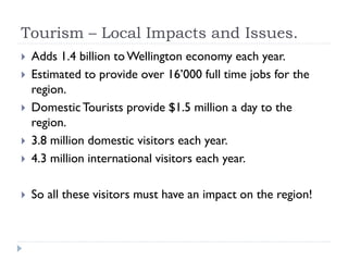 Tourism – Local Impacts and Issues.
 Adds 1.4 billion to Wellington economy each year.
 Estimated to provide over 16’000 full time jobs for the
region.
 DomesticTourists provide $1.5 million a day to the
region.
 3.8 million domestic visitors each year.
 4.3 million international visitors each year.
 So all these visitors must have an impact on the region!
 