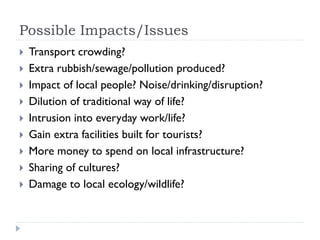 Possible Impacts/Issues
 Transport crowding?
 Extra rubbish/sewage/pollution produced?
 Impact of local people? Noise/drinking/disruption?
 Dilution of traditional way of life?
 Intrusion into everyday work/life?
 Gain extra facilities built for tourists?
 More money to spend on local infrastructure?
 Sharing of cultures?
 Damage to local ecology/wildlife?
 