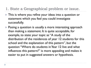 1. State a Geographical problem or issue.
 This is where you refine your ideas into a question or
statement which you feel you could investigate
successfully.
 Posing a question is usually a more interesting approach
than making a statement. It is quite acceptable, for
example, to state your topic as “A study of the
distribution of the residences of year 12 students for this
school and the explanation of this pattern”, but the
question “Where do students inYear 12 live and what
influences this pattern?” is more appealing and makes it
easier to put in suggested answers or hypothesis.
 
