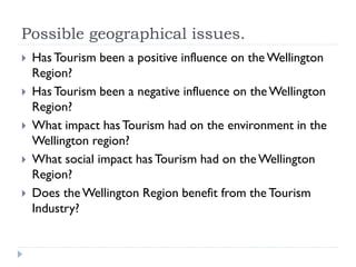 Possible geographical issues.
 Has Tourism been a positive influence on the Wellington
Region?
 Has Tourism been a negative influence on theWellington
Region?
 What impact hasTourism had on the environment in the
Wellington region?
 What social impact hasTourism had on theWellington
Region?
 Does the Wellington Region benefit from the Tourism
Industry?
 