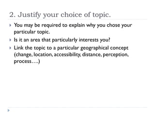 2. Justify your choice of topic.
 You may be required to explain why you chose your
particular topic.
 Is it an area that particularly interests you?
 Link the topic to a particular geographical concept
(change, location, accessibility, distance, perception,
process….)
 