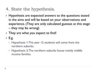4. State the hypothesis.
 Hypothesis are expected answers to the questions stated
in the aims and will be based on your observations and
experience. (They are only calculated guesses at this stage
– they may be wrong)
 They are what you expect to find!
 E.g.
 Hypothesis 1:The year 12 students will come from the
northern suburbs.
 Hypothesis 2:The northern suburbs house mainly middle
income families.
 