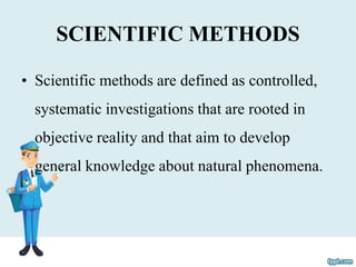 SCIENTIFIC METHODS
• Scientific methods are defined as controlled,
systematic investigations that are rooted in
objective reality and that aim to develop
general knowledge about natural phenomena.
 
