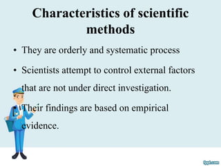 Characteristics of scientific
methods
• They are orderly and systematic process
• Scientists attempt to control external factors
that are not under direct investigation.
• Their findings are based on empirical
evidence.
 