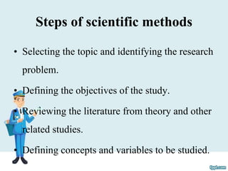 Steps of scientific methods
• Selecting the topic and identifying the research
problem.
• Defining the objectives of the study.
• Reviewing the literature from theory and other
related studies.
• Defining concepts and variables to be studied.
 