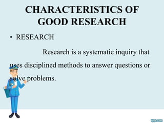 CHARACTERISTICS OF
GOOD RESEARCH
• RESEARCH
Research is a systematic inquiry that
uses disciplined methods to answer questions or
solve problems.
 