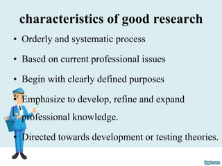 characteristics of good research
• Orderly and systematic process
• Based on current professional issues
• Begin with clearly defined purposes
• Emphasize to develop, refine and expand
professional knowledge.
• Directed towards development or testing theories.
 