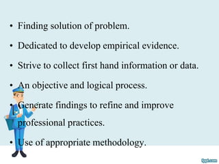 • Finding solution of problem.
• Dedicated to develop empirical evidence.
• Strive to collect first hand information or data.
• An objective and logical process.
• Generate findings to refine and improve
professional practices.
• Use of appropriate methodology.
 