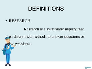 DEFINITIONS
• RESEARCH
Research is a systematic inquiry that
uses disciplined methods to answer questions or
solve problems.
 