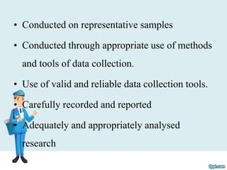 • Conducted on representative samples
• Conducted through appropriate use of methods
and tools of data collection.
• Use of valid and reliable data collection tools.
• Carefully recorded and reported
• Adequately and appropriately analysed
research
 