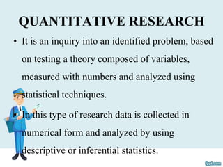 QUANTITATIVE RESEARCH
• It is an inquiry into an identified problem, based
on testing a theory composed of variables,
measured with numbers and analyzed using
statistical techniques.
• In this type of research data is collected in
numerical form and analyzed by using
descriptive or inferential statistics.
 