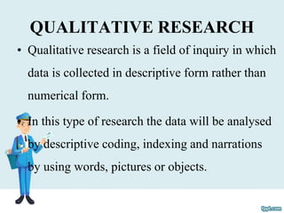 QUALITATIVE RESEARCH
• Qualitative research is a field of inquiry in which
data is collected in descriptive form rather than
numerical form.
• In this type of research the data will be analysed
by descriptive coding, indexing and narrations
by using words, pictures or objects.
 