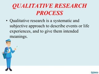 QUALITATIVE RESEARCH
PROCESS
• Qualitative research is a systematic and
subjective approach to describe events or life
experiences, and to give them intended
meanings.
 