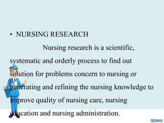 • NURSING RESEARCH
Nursing research is a scientific,
systematic and orderly process to find out
solution for problems concern to nursing or
generating and refining the nursing knowledge to
improve quality of nursing care, nursing
education and nursing administration.
 