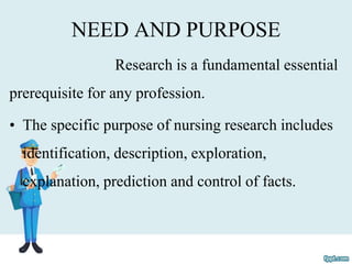 NEED AND PURPOSE
Research is a fundamental essential
prerequisite for any profession.
• The specific purpose of nursing research includes
identification, description, exploration,
explanation, prediction and control of facts.
 
