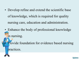 • Develop refine and extend the scientific base
of knowledge, which is required for quality
nursing care, education and administration.
• Enhance the body of professional knowledge
in nursing.
• Provide foundation for evidence based nursing
practices.
 