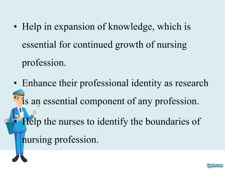 • Help in expansion of knowledge, which is
essential for continued growth of nursing
profession.
• Enhance their professional identity as research
is an essential component of any profession.
• Help the nurses to identify the boundaries of
nursing profession.
 
