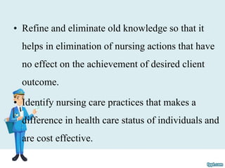 • Refine and eliminate old knowledge so that it
helps in elimination of nursing actions that have
no effect on the achievement of desired client
outcome.
• Identify nursing care practices that makes a
difference in health care status of individuals and
are cost effective.
 