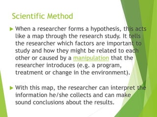 Scientific Method
 When a researcher forms a hypothesis, this acts
like a map through the research study. It tells
the researcher which factors are important to
study and how they might be related to each
other or caused by a manipulation that the
researcher introduces (e.g. a program,
treatment or change in the environment).
 With this map, the researcher can interpret the
information he/she collects and can make
sound conclusions about the results.
 