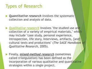 Types of Research
 Quantitative research involves the systematic
collection and analysis of data.
 Qualitative research involves "the studied use and
collection of a variety of empirical materials," which
may include "case study, personal experience,
introspection, life story, interviews, artifacts, [and]
cultural texts and productions" (The SAGE Handbook of
Qualitative Research, 2005).
 Finally, mixed-method research (sometimes
called triangulation) has been defined as the
incorporation of various qualitative and quantitative
strategies within a single project.
 