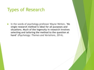 Types of Research
 In the words of psychology professor Wayne Weiten, "No
single research method is ideal for all purposes and
situations. Much of the ingenuity in research involves
selecting and tailoring the method to the question at
hand" (Psychology: Themes and Variations, 2014).
 