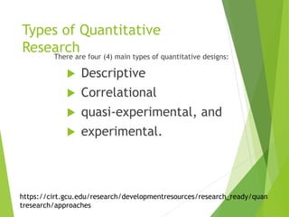 Types of Quantitative
ResearchThere are four (4) main types of quantitative designs:
 Descriptive
 Correlational
 quasi-experimental, and
 experimental.
https://cirt.gcu.edu/research/developmentresources/research_ready/quan
tresearch/approaches
 