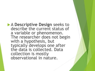 A Descriptive Design seeks to
describe the current status of
a variable or phenomenon.
The researcher does not begin
with a hypothesis, but
typically develops one after
the data is collected. Data
collection is mostly
observational in nature.
 