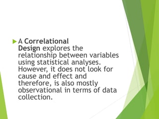 A Correlational
Design explores the
relationship between variables
using statistical analyses.
However, it does not look for
cause and effect and
therefore, is also mostly
observational in terms of data
collection.
 