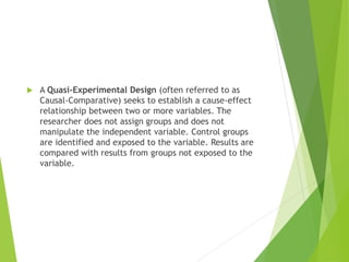  A Quasi-Experimental Design (often referred to as
Causal-Comparative) seeks to establish a cause-effect
relationship between two or more variables. The
researcher does not assign groups and does not
manipulate the independent variable. Control groups
are identified and exposed to the variable. Results are
compared with results from groups not exposed to the
variable.
 