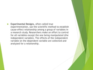  Experimental Designs, often called true
experimentation, use the scientific method to establish
cause-effect relationship among a group of variables in
a research study. Researchers make an effort to control
for all variables except the one being manipulated (the
independent variable). The effects of the independent
variable on the dependent variable are collected and
analyzed for a relationship.
 