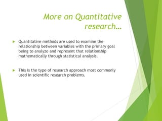 More on Quantitative
research…
 Quantitative methods are used to examine the
relationship between variables with the primary goal
being to analyze and represent that relationship
mathematically through statistical analysis.
 This is the type of research approach most commonly
used in scientific research problems.
 
