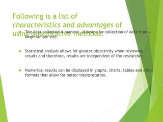 Following is a list of
characteristics and advantages of
using quantitative methods: The data collected is numeric, allowing for collection of data from a
large sample size.
 Statistical analysis allows for greater objectivity when reviewing
results and therefore, results are independent of the researcher.
 Numerical results can be displayed in graphs, charts, tables and other
formats that allow for better interpretation.
 