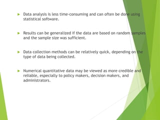  Data analysis is less time-consuming and can often be done using
statistical software.
 Results can be generalized if the data are based on random samples
and the sample size was sufficient.
 Data collection methods can be relatively quick, depending on the
type of data being collected.
 Numerical quantitative data may be viewed as more credible and
reliable, especially to policy makers, decision makers, and
administrators.
 