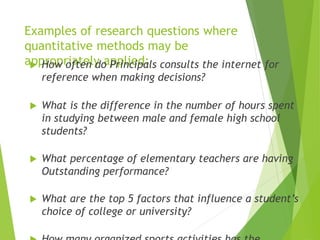 Examples of research questions where
quantitative methods may be
appropriately applied: How often do Principals consults the internet for
reference when making decisions?
 What is the difference in the number of hours spent
in studying between male and female high school
students?
 What percentage of elementary teachers are having
Outstanding performance?
 What are the top 5 factors that influence a student’s
choice of college or university?
 