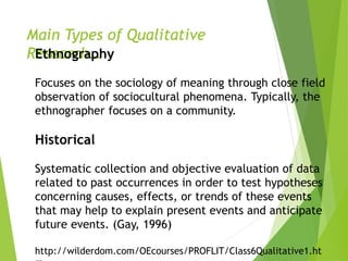 Main Types of Qualitative
Research…Ethnography
Focuses on the sociology of meaning through close field
observation of sociocultural phenomena. Typically, the
ethnographer focuses on a community.
Historical
Systematic collection and objective evaluation of data
related to past occurrences in order to test hypotheses
concerning causes, effects, or trends of these events
that may help to explain present events and anticipate
future events. (Gay, 1996)
http://wilderdom.com/OEcourses/PROFLIT/Class6Qualitative1.ht
 
