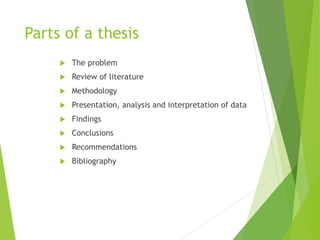 Parts of a thesis
 The problem
 Review of literature
 Methodology
 Presentation, analysis and interpretation of data
 Findings
 Conclusions
 Recommendations
 Bibliography
 
